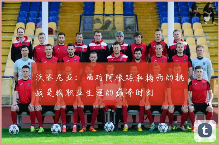 沃齐尼亚：面对阿根廷和梅西的挑战是我职业生涯的巅峰时刻