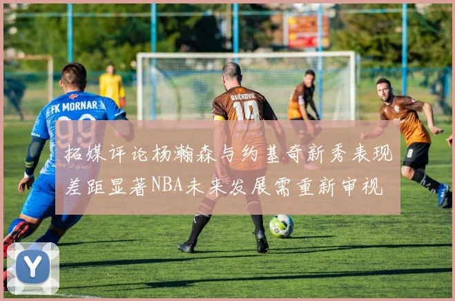 拓媒评论杨瀚森与约基奇新秀表现差距显著NBA未来发展需重新审视