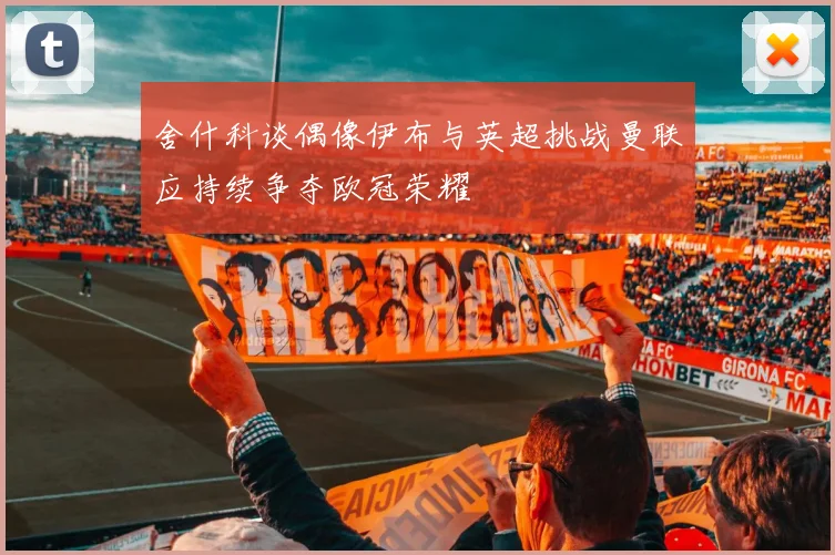 舍什科谈偶像伊布与英超挑战曼联应持续争夺欧冠荣耀