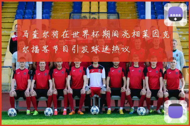马奎尔将在世界杯期间亮相莱因克尔播客节目引发球迷热议