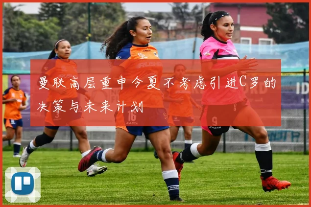 曼联高层重申今夏不考虑引进C罗的决策与未来计划