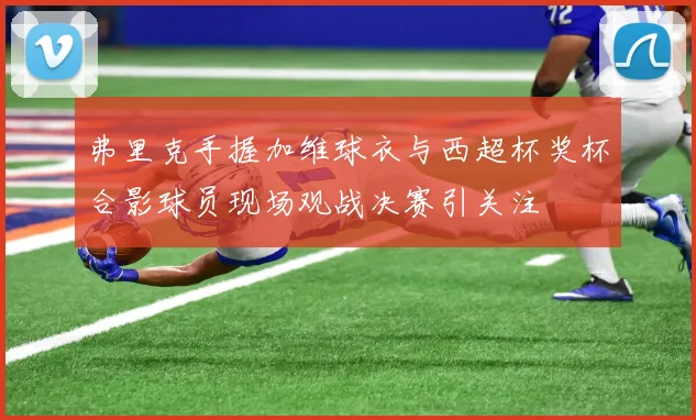 弗里克手握加维球衣与西超杯奖杯合影球员现场观战决赛引关注