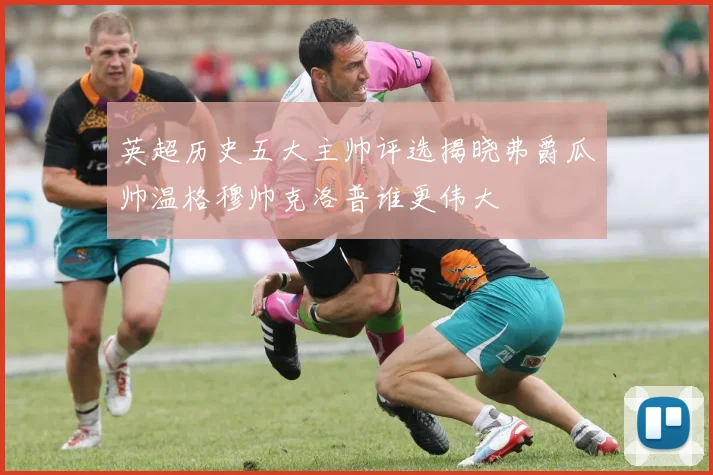 英超历史五大主帅评选揭晓弗爵瓜帅温格穆帅克洛普谁更伟大