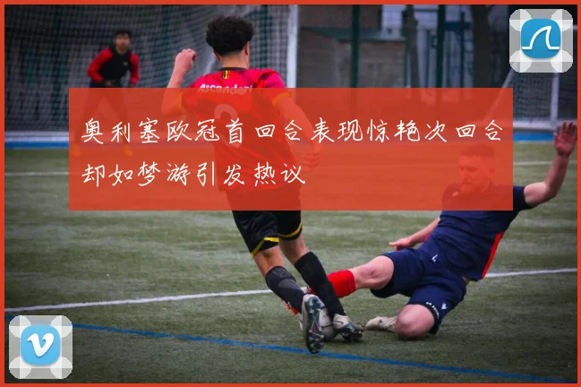 奥利塞欧冠首回合表现惊艳次回合却如梦游引发热议