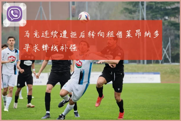 马竞连续遭拒后转向租借莱昂纳多寻求锋线补强