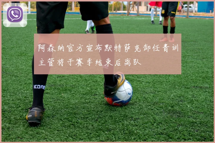 阿森纳官方宣布默特萨克卸任青训主管将于赛季结束后离队
