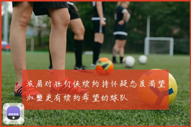 浓眉对独行侠续约持怀疑态度渴望加盟更有续约希望的球队