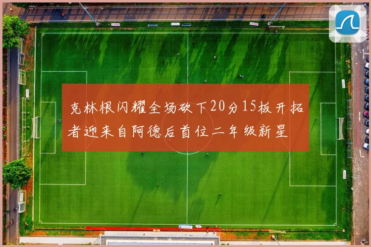 克林根闪耀全场砍下20分15板开拓者迎来自阿德后首位二年级新星