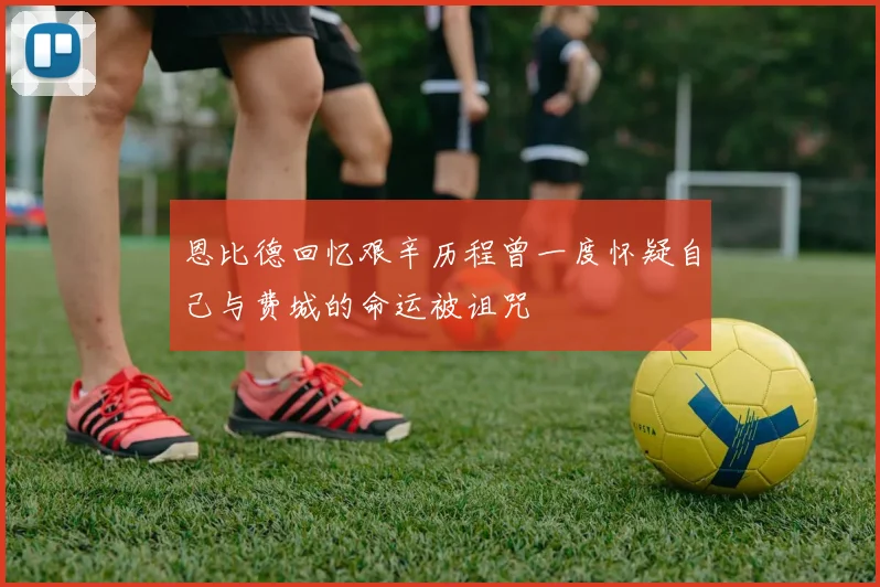 恩比德回忆艰辛历程曾一度怀疑自己与费城的命运被诅咒