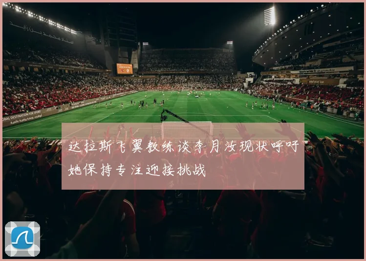 达拉斯飞翼教练谈李月汝现状呼吁她保持专注迎接挑战